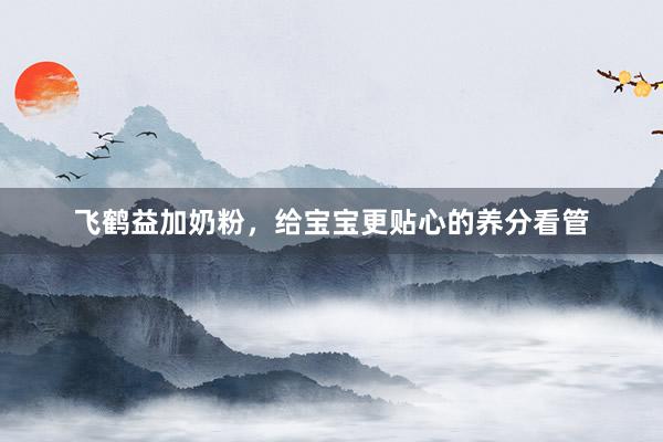 飞鹤益加奶粉，给宝宝更贴心的养分看管