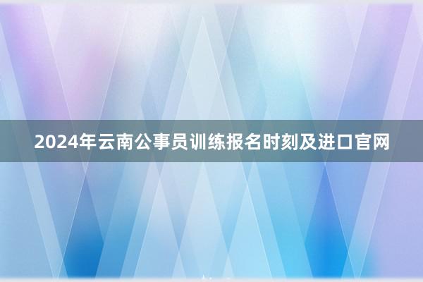 2024年云南公事员训练报名时刻及进口官网