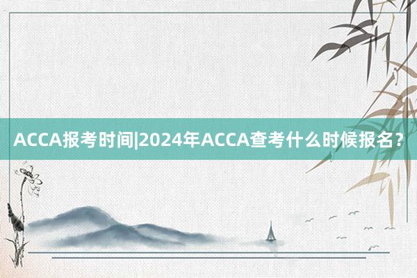 ACCA报考时间|2024年ACCA查考什么时候报名？