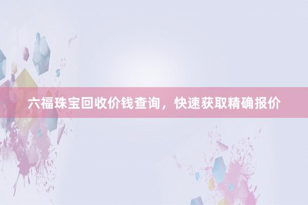 六福珠宝回收价钱查询，快速获取精确报价