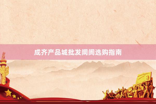 成齐产品城批发阛阓选购指南