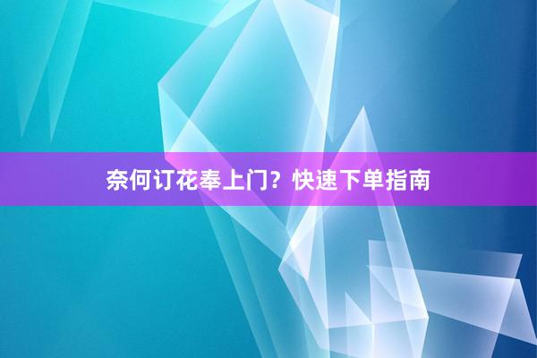 奈何订花奉上门？快速下单指南